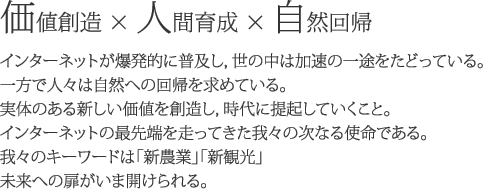 価値創造・人間育成・自然回帰　インターネットが爆発的に普及し，世の中は加速の一途をたどっている。一方で人々は自然への回帰を求めている。実体のある新しい価値を創造し，時代に提起していくこと。インターネットの最先端を走ってきた我々の次なる使命である。我々のキーワードは「新農業」「新観光」未来への扉がいま開けられる。